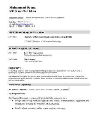 Muhammad Daoud
S/O Nasrullah khan
Permanent address: Village Musaywala P/O Daska , Sialkot, Pakistan
Cell No: +92-344-6112211
E-mail: daoud160@gmail.com
N.I.C : 34601-5036211-9
PROFESSIONAL QUALIFICATION
2007-2011 Bachelor of Science in Electronics Engineering (BSEE)
COMSATS Institute of Information Technology.
ACADEMIC QUALIFICATION
2004-2007 F.SC (Pre Engineering)
National science collage gujranwala
2002-2004 Matriculation
Govt. High school Daska.
OBJECTIVE :
To build up a career with an organization that provides me with excellent work culture and a
challenging position for the development of professional skills.
A Professional Bio Medical Engineer with good analytical capabilities, active with an independent
disposition and ability to solve problems under extreme pressure with exceptional interpersonal and
administrative skills.
Professional Experience
Bio Medical Engineer – Medical Devices (Pvt).Ltd Sialkot (Aug 2011 to Present)
Key Responsibilities:
Bio-Medical Engineer is responsible to do the following activities.
• Design and develop medical diagnostic and clinical instrumentation, equipment, and
procedures, utilizing the principles of engineering.
• Install, adjust, maintain, and/or repair medical equipment.
 