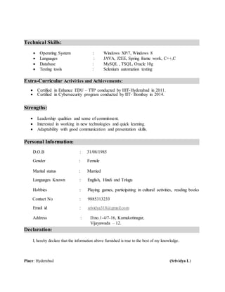 Technical Skills:
 Operating System : Windows XP/7, Windows 8
 Languages : JAVA, J2EE, Spring frame work, C++,C
 Database : MySQL , TSQL, Oracle 10g
 Testing tools : Selenium automation testing
Extra-Curricular Activities and Achievements:
 Certified in Enhance EDU – TTP conducted by IIIT-Hyderabad in 2011.
 Certified in Cybersecurity program conducted by IIT- Bombay in 2014.
Strengths:
 Leadership qualities and sense of commitment.
 Interested in working in new technologies and quick learning.
 Adaptability with good communication and presentation skills.
Personal Information:
D.O.B : 31/08/1985
Gender : Female
Marital status : Married
Languages Known : English, Hindi and Telugu
Hobbies : Playing games, participating in cultural activities, reading books
Contact No : 9885313233
Email id : srividya318@gmail.com
Address : D.no.1-4/7-16, Kamakotinagar,
Vijayawada – 12.
Declaration:
I, hereby declare that the information above furnished is true to the best of my knowledge.
Place: Hyderabad (Srividya L)
 