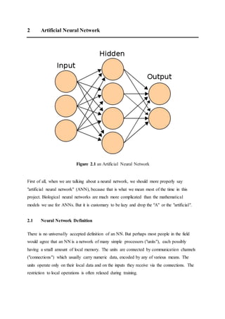 2 Artificial Neural Network
Figure 2.1 an Artificial Neural Network
First of all, when we are talking about a neural network, we should more properly say
"artificial neural network" (ANN), because that is what we mean most of the time in this
project. Biological neural networks are much more complicated than the mathematical
models we use for ANNs. But it is customary to be lazy and drop the "A" or the "artificial".
2.1 Neural Network Definition
There is no universally accepted definition of an NN. But perhaps most people in the field
would agree that an NN is a network of many simple processors ("units"), each possibly
having a small amount of local memory. The units are connected by communication channels
("connections") which usually carry numeric data, encoded by any of various means. The
units operate only on their local data and on the inputs they receive via the connections. The
restriction to local operations is often relaxed during training.
 