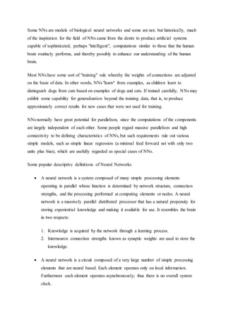 Some NNs are models of biological neural networks and some are not, but historically, much
of the inspiration for the field of NNs came from the desire to produce artificial systems
capable of sophisticated, perhaps "intelligent", computations similar to those that the human
brain routinely performs, and thereby possibly to enhance our understanding of the human
brain.
Most NNs have some sort of "training" rule whereby the weights of connections are adjusted
on the basis of data. In other words, NNs "learn" from examples, as children learn to
distinguish dogs from cats based on examples of dogs and cats. If trained carefully, NNs may
exhibit some capability for generalization beyond the training data, that is, to produce
approximately correct results for new cases that were not used for training.
NNs normally have great potential for parallelism, since the computations of the components
are largely independent of each other. Some people regard massive parallelism and high
connectivity to be defining characteristics of NNs, but such requirements rule out various
simple models, such as simple linear regression (a minimal feed forward net with only two
units plus bias), which are usefully regarded as special cases of NNs.
Some popular descriptive definitions of Neural Networks
 A neural network is a system composed of many simple processing elements
operating in parallel whose function is determined by network structure, connection
strengths, and the processing performed at computing elements or nodes. A neural
network is a massively parallel distributed processor that has a natural propensity for
storing experiential knowledge and making it available for use. It resembles the brain
in two respects:
1. Knowledge is acquired by the network through a learning process.
2. Interneuron connection strengths known as synaptic weights are used to store the
knowledge.
 A neural network is a circuit composed of a very large number of simple processing
elements that are neural based. Each element operates only on local information.
Furthermore each element operates asynchronously; thus there is no overall system
clock.
 