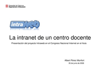 La intranet de un centro docente
    Presentación del proyecto Intraweb en el Congreso Nacional Internet en el Aula




                                                           Albert Pérez Monfort
                                                               26 de junio de 2008
                                         
 