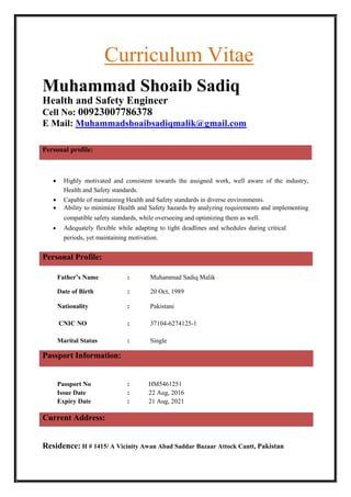 Curriculum Vitae
Muhammad Shoaib Sadiq
Health and Safety Engineer
Cell No: 00923007786378
E Mail: Muhammadshoaibsadiqmalik@gmail.com
Personal profile:
 Highly motivated and consistent towards the assigned work, well aware of the industry,
Health and Safety standards.
 Capable of maintaining Health and Safety standards in diverse environments.
 Ability to minimize Health and Safety hazards by analyzing requirements and implementing
compatible safety standards, while overseeing and optimizing them as well.
 Adequately flexible while adapting to tight deadlines and schedules during critical
periods, yet maintaining motivation.
Personal Profile:
Father’s Name : Muhammad Sadiq Malik
Date of Birth : 20 Oct, 1989
Nationality : Pakistani
CNIC NO : 37104-6274125-1
Marital Status : Single
Passport Information:
Passport No : HM5461251
Issue Date : 22 Aug, 2016
Expiry Date : 21 Aug, 2021
Current Address:
Residence: H # 1415/ A Vicinity Awan Abad Saddar Bazaar Attock Cantt, Pakistan
 