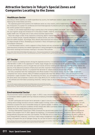 011 Tokyo’s Special Economic Zones
According to OECD statistics on health expenditure by country, the healthcare market in Japan ranks third in the world,
following the United States and China.
The Japanese government positions the healthcare sector as a key industry, and is implementing various measures including
the introduction of a system for conditional and time-limited approval of products such as for regenerative medicine to achieve
the world’s quickest time for approval.
In order to curb medical expenditure that is soaring due to the increasing elderly population, Japan is also working to promote
the use of generic drugs and introduce ICT to the areas of health, medicine, and long-term care for more efﬁcient and higher
quality health care. This gives rise to many various business opportunities.
Tokyo has a large number of key institutions conducting Japan’s medical treatment and drug-related research and clinical trials
such as medical schools, hospitals afﬁliatead to medical schools, and other specialized medical institutions, as well as long-term
care and welfare facilities. Accordingly, Tokyo attracts pharmaceutical and medical device companies from around Japan, and this
is a large strength of Tokyo. Developing your business in Tokyo will expand your opportunities to partner with these companies
and research institutions.
In the Nihombashi district, which is adjacent to Tokyo Station and very convenient for transportation, the concentration of
pharmaceutical companies and related organizations is being leveraged for the establishment of business exchange centers for
information exchange and business matchups in the area of life sciences.
The ICT industry is a leading industry driving the Japanese economy. It is estimated that the ICT market will expand to nearly
USD130 billion in 2019. In the Japanese ICT market, large changes are occurring such as the growth of mobile communications
and other new platforms, and it is thought that such trends will drive market growth. Moreover, with the need to bolster the
security of the telecommunications infrastructure and other important infrastructure in Tokyo in preparation for the Tokyo 2020
Olympic and Paralympic Games, it is projected that demands for related products and services will grow.
As many companies have their headquarters and ofﬁces located in Tokyo and its vicinity, you will be able to approach
companies from various sectors. Many ICT-related companies also have their ofﬁces in Tokyo, with over 20 percent of the
companies in Japan situated in Tokyo. By advancing into Tokyo, you will expand your opportunities to partner with companies in
the same sector and companies in sectors with a high afﬁnity for IoT. Another strong advantage of Tokyo is its rich pool of talent
in the software and information processing industries, making it easy to secure the manpower to develop applications and other
needs.
The environment market is expanding in Japan. In 2013, it was a record-breaking JPY93.2870 trillion. Growth is especially noted
in businesses related to global warming measures employing renewable energy, and waste treatment and efﬁcient use of
resources.
The 2011 earthquake and tsunami led to demands in Japan to secure a more ﬂexible and efﬁcient energy supply system
utilizing various energy sources to ensure a stable supply of energy, which is the foundation for industrial activities. As such,
initiatives to expand the use of renewable energy are urgently needed. In addition, with the COP21 adoption of the Paris
Agreement for new measures to address climate change after 2020, businesses related to renewable energies, energy-efﬁcient
vehicles and other energy-saving products are promising.
The Tokyo Metropolitan Government (TMG) introduced the cap-and-trade system from FY 2010, and launched the second
phase of this program from FY 2015. Against this backdrop, it is anticipated that demand will expand in ofﬁce buildings for
energy-efﬁcient equipment and other such facilities. The TMG also aims to make Tokyo a smart-energy city, and in addition to
such energy-efﬁcient measures, is striving to make energy management more popular and promote the use of renewable
energy, and expand the use of hydrogen energy. You can look forward to many business opportunities here.
 