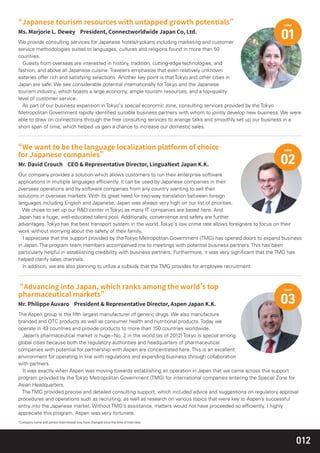 012
We provide consulting services for Japanese hotels/ryokans including marketing and customer
service methodologies suited to languages, cultures and religions found in more than 50
countiies.
Guests from overseas are interested in history, tradition, cutting-edge technologies, and
fashion, and above all Japanese cuisine. Travelers emphasize that even relatively unknown
eateries offer rich and satisfying selections. Another key point is that Tokyo and other cities in
Japan are safe. We see considerable potential intemationally for Tokyo and the Japanese
tourism industry, which boasts a large economy, ample tourism resources, and a top-quality
level of customer service.
As part of our business expansion in Tokyo's special economic zone, consulting services provided by the Tokyo
Metropolitan Government rapidly identiﬁed suitable business partners with whom to jointly develop new business. We were
able to draw on connections through the free consulting services to anange talks and smoothly set up our business in a
short span of time, which helped us gain a chance to increase our domestic sales.
case
01
Our company provides a solution which allows customers to run their enterprise software
applications in multiple languages efﬁciently. lt can be used by Japanese companies in their
overseas operations and by software companies from any country wanting to sell their
solutions in overseas markets. With its great need for two-way translation between foreign
languages including English and Japanese, Japan was always very high on our list of priorities.
We chose to set up our R&D center in Tokyo as many IT companies are based here. And
Japan has a huge, well-educated talent pool. Additionally, convenience and safety are further
advantages. Tokyo has the best transport system in the world. Tokyo's low crime rate allows foreigners to focus on their
work without worrying about the safety of their family.
I appreciate that the support provided by the Tokyo Metropolitan Government (TMG) has opened doors to expand business
in Japan. The program team members accompanied me to meetings with potential business partners. This has been
particularly helpful in establishing credibility with business partners. Furthermore, it was very signiﬁcant that the TMG has
helped clarify sales channels.
ln addition, we are also planning to utilize a subsidy that the TMG provides for employee recruitment.
case
02
The Aspen group is the ﬁfth largest manufacturer of generic drugs. We also manufacture
branded and OTC products as well as consumer health and nutritional products. Today we
operate in 49 countries and provide products to more than 150 countries worldwide.
Japan’s pharmaceutical market is huge−No. 2 in the world.(as of 2012) Tokyo is special among
global cities because both the regulatory authorities and headquarters of pharmaceutical
companies with potential for partnership with Aspen are concentrated here. This is an excellent
environment for operating in line with regulations and expanding business through collaboration
with partners.
It was exactly when Aspen was moving towards establishing an operation in Japan that we came across this support
program provided by the Tokyo Metropolitan Government (TMG) for international companies entering the Special Zone for
Asian Headquarters.
The TMG provided precise and detailed consulting support, which included advice and suggestions on regulatory approval
procedures and operations such as recruiting, as well as research on various topics that were key to Aspen’s successful
entry into the Japanese market. Without TMG’s assistance, matters would not have proceeded so efﬁciently. I highly
appreciate this program. Aspen was very fortunate.
case
03
 