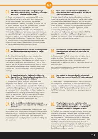 014
Q1.
A1. Those who establish their headquarters/R&D center
within Tokyo’s Special Zone for Asian Headquarters can
receive various support and incentives such as free-
consulting service, a subsidy, information on ofﬁces that can
be rented at half the regular rate, preferential tax treatment
and business and living support by the Business
Development Center TOKYO. In the Tokyo Area National
Strategic Special Zone, companies can receive services such
as support facilitating the prompt completion of various ﬁling
procedures required when starting a business, provided by
the Tokyo One-Stop Business Establishment Center, and help
for better understanding of Japan’s employment rules and
consultation for smooth development of business provided
by the Tokyo Employment Consultation Center.
Q5.
A5. Though these special economic zones have been
designated under different laws, the areas of the Special
Zone for Asian Headquarters are located within the Tokyo
Area National Strategic Special Zone. Thus companies setting
up business in Tokyo’s Special Zone for Asian Headquarters
are also eligible to receive beneﬁts available to companies
setting up operations in the Tokyo Area National Strategic
Special Zone if those companies fulﬁll certain conditions
under the National Strategic Special Zones Act.
Q7.
A7. Special Economic Zone areas have quake-resistant, high-
performance ofﬁce buildings with emergency power systems
to ensure that your business can continue to operate even in
the event of a major disaster. Many urban development
projects to provide such high-performance ofﬁce buildings are
also underway.
Q6.
A6. The Business Development Center TOKYO will help you
ﬁnd such people. Furthermore, in order to meet increasing
corporate needs for global human resources and with a focus
on the Tokyo 2020 Olympics and Paralympic Games as well,
the TMG is bolstering initiatives to raise globally competent
individuals.
Q8.
A8. The TMG has expanded both administrative services and
information provided in English in order to support foreign
businesspersons and their families and ensure that they can
live comfortably in a manner similar to that of their home
countries. For example, the Business Development Center
TOKYO provides information related to daily life such as
international schools and hospitals with staff who can speak
English. Such living information is also provided at Tokyo’s
Special Economic Zones website.
Q2.
A2. At the Tokyo One-Stop Business Establishment Center,
through personalized service provided by staff knowledgeable
in administrative procedures and experts, you can promptly
complete the various ﬁling procedures required when setting
up and launching a business, including those for certiﬁcation
of articles of incorporation, company registration, taxes,
social security, and immigration.
In addition, at the Business Development Center TOKYO,
located on the same ﬂoor, staff ﬂuent in English can
introduce you to experts in legal affairs and taxes, and provide
advice on ofﬁce hunting and other matters.
Q3.
A3. The Tokyo Metropolitan Government provides free
business management consulting services for foreign
companies establishing their headquarters or R&D center in
the Special Zone for Asian Headquarters. As a part of such
services, we also provide business matchup services. Out of
the numerous candidates available, we search for business
partners that suit the wishes of the company and arrange
meetings.
Q4.
A4. Please contact the TMG before determining the plan to
establish an ofﬁce. Prior consultation on the operation’s
business plans and other matters is required. After
establishment of operations, apply for the subsidy within the
same ﬁscal year.
FAQ
 