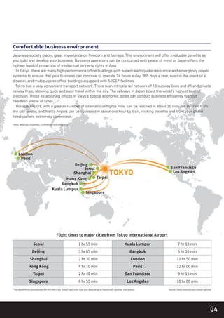 04
TOKYOT
Japanese society places great importance on freedom and fairness. This environment will offer invaluable beneﬁts as
you build and develop your business. Business operations can be conducted with peace of mind as Japan offers the
highest level of protection of intellectual property rights in Asia.
In Tokyo, there are many high-performance ofﬁce buildings with superb earthquake resistance and emergency power
systems to ensure that your business can continue to operate 24 hours a day, 365 days a year, even in the event of a
disaster, and multipurpose ofﬁce buildings equipped with MICE* facilities.
Tokyo has a very convenient transport network. There is an intricate rail network of 13 subway lines and JR and private
railway lines, allowing quick and easy travel within the city. The railways in Japan boast the world’s highest level of
precision. Those establishing ofﬁces in Tokyo’s special economic zones can conduct business efﬁciently without
needless waste of time.
Haneda Airport, with a greater number of international ﬂights now, can be reached in about 30 minutes by train from
the city center, and Narita Airport can be accessed in about one hour by train, making travel to and from your global
headquarters extremely convenient.
 