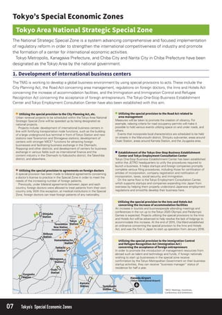 07 Tokyo’s Special Economic Zones
Tokyo One-Stop Business Establishment Center has been established
within the JETRO headquarters to unify the procedures required to
launch a business. It helps startups and foreign companies promptly
complete various ﬁling procedures, including those for certiﬁcation of
articles of incorporation, company registration and notiﬁcation of
incorporation, taxes, social security, and immigration.
On the same ﬂoor is the Tokyo Employment Consultation Center,
which supports startups and companies expanding into Japan from
overseas by helping them properly understand Japanese employment
regulations and smoothly develop their business here.
The National Strategic Special Zone is a system advancing comprehensive and focused implementation
of regulatory reform in order to strengthen the international competitiveness of industry and promote
the formation of a center for international economic activities.
Tokyo Metropolis, Kanagawa Prefecture, and Chiba City and Narita City in Chiba Prefecture have been
designated as the Tokyo Area by the national government.
A special provision has been made to bilateral agreements concerning
a doctor’s license to practice in the Special Zone in order to meet the
needs of the increasing number of foreign patients.
Previously, under bilateral agreements between Japan and each
country, foreign doctors were allowed to treat patients from their own
country only. With this exception, at medical institutions in the Special
Zone, foreign doctors can treat foreign patients of any nationality.
Measures will be taken to promote the creation of vibrancy. For
example, relaxing criteria for road occupancy permits will make it
possible to hold various events utilizing space on and under roads, and
others.
Events that incorporate local characteristics are scheduled to be held
on streets in the Marunouchi district, Shinjuku sub-center, areas around
Osaki Station, areas around Kamata Station, and the Jiyugaoka area.
The TMG is working to develop a global business environment by using special provisions to acts. These include the
City Planning Act, the Road Act concerning area management, regulations on foreign doctors, the Inns and Hotels Act
concerning the increase of accommodation facilities, and the Immigration and Immigration Control and Refugee
Recognition Act concerning the acceptance of foreign entrepreneurs. The Tokyo One-Stop Business Establishment
Center and Tokyo Employment Consultation Center have also been established with this aim.
An increase in tourists and businesspeople attending meetings and
conferences in the run up to theTokyo 2020 Olympic and Paralympic
Games is expected. Projects utilizing the special provisions to the Inns
and Hotels Act will be advanced to help resolve the lack of lodgings to
accommodate this increase. At the end of 2015, Ota Ward established
an ordinance concerning the special provision to the Inns and Hotels
Act, and was the ﬁrst in Japan to start up operation from January 2016.
In order to promote the introduction of management resources from
abroad such as talent and technology and funds, if foreign nationals
wishing to start up businesses in the special zone receive
conﬁrmation by the Tokyo Metropolitan Government on their business
startup activities, they can receive “business manager” status of
residence for half a year.
Urban renewal projects to be scheduled within the Tokyo Area National
Strategic Special Zone will be speeded up by being designated as
national projects.
Projects include: development of international business centers in
line with fortifying transportation node functions, such as the building
of a large underground bus terminal in front of Tokyo Station and new
stations near Toranomon and Shinagawa stations; development of
centers with stronger MICE* functions for attracting foreign
businesses and facilitating business exchange in the Otemachi,
Roppongi and other districts; and development of centers for business
exchange in various ﬁelds such as international ﬁnance and the
content industry in the Otemachi to Kabutocho district, the Takeshiba
district, and elsewhere.
 