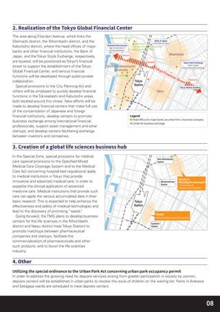 08
In the Special Zone, special provisions for medical
care (special provisions to the Speciﬁed Mixed
Medical Care Coverage System and to the Medical
Care Act concerning hospital bed regulations) apply
to medical institutions in Tokyo that provide
innovative and advanced medical care, in order to
expedite the clinical application of advanced
medicine care. Medical institutions that provide such
care can apply the various accumulated data in their
basic research. This is expected to help enhance the
effectiveness and safety of medical technologies and
lead to the discovery of promising “seeds.”
Going forward, the TMG plans to develop business
centers for the life sciences in the Nihombashi
district and Yaesu district (near Tokyo Station) to
promote matchups between pharmaceutical
companies and startups, facilitate the
commercialization of pharmaceuticals and other
such products, and to boost the life sciences
industry.
In order to address the growing need for daycare services arising from greater participation in society by women,
daycare centers will be established in urban parks to resolve the issue of children on the waiting list. Parks in Arakawa
and Setagaya wards are scheduled to have daycare centers.
The area along Eitai-dori Avenue, which links the
Otemachi district, the Nihombashi district, and the
Kabutocho district, where the head ofﬁces of major
banks and other ﬁnancial institutions, the Bank of
Japan, and the Tokyo Stock Exchange, respectively,
are located, will be positioned as Tokyo’s ﬁnancial
street to support the establishment of the Tokyo
Global Financial Center, and various ﬁnancial
functions will be developed through public-private
collaboration.
Special provisions to the City Planning Act and
others will be employed to quickly develop ﬁnancial
functions in the Tokiwabashi and Kabutocho areas,
both located around this street. New efforts will be
made to develop ﬁnancial centers that make full use
of the concentration of Japanese and foreign
ﬁnancial institutions, develop centers to promote
business exchange among international ﬁnancial
professionals, support asset management and other
startups, and develop centers facilitating exchange
between investors and companies.
 