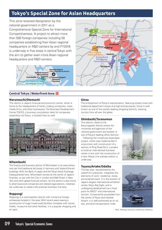 09 Tokyo’s Special Economic Zones
This district is Japan’s ﬁnancial and economic center, which is
home to the headquarters of banks, trading companies, mass
media ﬁrms, and other businesses. The Business Development
Center TOKYO, a business consultation desk for companies
expanding into Tokyo, is located here as well.
Roppongi is a cosmopolitan district with numerous foreign
embassies located in the area. With recent years seeing a
construction of huge mixed-used facilities complete with stores,
hotels, museums and other facilities, it is a popular shopping and
art spot.
The embodiment of Tokyo’s sophistication, featuring streets lined with
traditional department stores and high-end boutiques, Ginza is well
known as one of the world’s leading shopping districts, drawing
tourists from all over the globe.
The bay area, represented by the
waterfront subcenter, integrates the
elements of work, residence, study,
and entertainment. It is the location of
Japan’s largest international exhibition
center, Tokyo Big Sight, and is
undergoing development as a focal
point for MICE* and international
tourism. Conveniently accessible from
the center of Tokyo and Haneda
Airport, it is well positioned as an air,
sea, and land transportation node.
This district−close to the
Kasumigaseki district where the
ministries and agencies of the
national government are located−is
one of Tokyo’s leading ofﬁce districts.
Following the mixed-use skyscraper
project, which was implemented in
conjunction with construction of a
section of Ring Road No.2, a project
to build an international business
center in line with the construction of
a new Hibiya Line subway station is
underway.
The ﬁnance and business district of Nihombashi is an area where
one can ﬁnd traditional old shops in harmony with state-of-the-art
buildings. With the Bank of Japan and theTokyo Stock Exchange
headquartered here, Nihombashi serves as the center of Japan’s
ﬁnances, on par with the City in London and Wall Street in New
York and other global ﬁnancial centers. As this district is also home
to pharmaceutical companies and related organizations, initiatives
are underway to create a life sciences business hub here.
This zone received designation by the
national government in 2011 as a
Comprehensive Special Zone for International
Competitiveness. A project to attract more
than 500 foreign companies including 50
companies establishing their Asian regional
headquarters or R&D centers by end FY2016
is underway in ﬁve areas in central Tokyo with
the aim to gather even more Asian regional
headquarters and R&D centers.
 