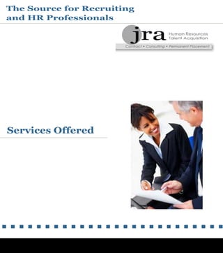 RTA ebrochure.qxd 12/6/00 3:12 PM Page 6
Services Offered
The Source for Recruiting
and HR Professionals
10225 W Higgins Road
Rosemont, IL 60018
888-279-0095 or 847-430-3682
www.hrcontracting.com
JRA has been created to produce and ensure Total Client
Satisfaction
No recruiting or Human Resources need is too small or too
large.
JRA stands ready to tackle a wide range of projects based on
many cumulative years of business and staffing experience.
JRA's services are available for our clients in a variety of
program options, including:
- Short-term and Long-term contracts (on-site and off-site/
virtual)
- Temp-to-Perm conversion
- Permanent / Full Time search
- Customized HR consulting Programs
JRA is a Human Resources recruiting organization specializing
in the placement of recruiting and HR professionals in Contract
and Permanent positions.
JRA is dedicated to supporting, developing, and responding to
both our corporate clients and our network of recruiting and
HR professionals.
Our network of HR Professionals include the following
specialties:
- Recruitment and Staffing
- HR Business Partners
- Talent Management
- Training and Development
- Employee Relations
- Organizational Design and Development
We remain committed to developing and maintaining the
highest quality of network recruiting and HR professionals to
support our clients across all industries.
- Benefits
- Compensation
- HRIS
- Diversity and Inclusion
- HR Generalist
 