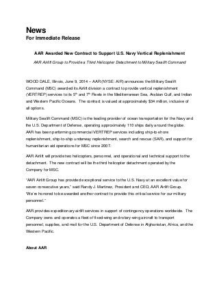 News
For Immediate Release
AAR Awarded New Contract to Support U.S. Navy Vertical Replenishment
AAR Airlift Group to Provide a Third Helicopter Detachment to Military Sealift Command
WOOD DALE, Illinois, June 9, 2014 – AAR (NYSE: AIR) announces the Military Sealift
Command (MSC) awarded its Airlift division a contract to provide vertical replenishment
(VERTREP) services to its 5th
and 7th
Fleets in the Mediterranean Sea, Arabian Gulf, and Indian
and Western Pacific Oceans. The contract is valued at approximately $34 million, inclusive of
all options.
Military Sealift Command (MSC) is the leading provider of ocean transportation for the Navy and
the U.S. Department of Defense, operating approximately 110 ships daily around the globe.
AAR has been performing commercial VERTREP services including ship-to-shore
replenishment, ship-to-ship underway replenishment, search and rescue (SAR), and support for
humanitarian aid operations for MSC since 2007.
AAR Airlift will provide two helicopters, personnel, and operational and technical support to the
detachment. The new contract will be the third helicopter detachment operated by the
Company for MSC.
“AAR Airlift Group has provided exceptional service to the U.S. Navy at an excellent value for
seven consecutive years,” said Randy J. Martinez, President and CEO, AAR Airlift Group.
“We’re honored to be awarded another contract to provide this critical service for our military
personnel.”
AAR provides expeditionary airlift services in support of contingency operations worldwide. The
Company owns and operates a fleet of fixed-wing and rotary-wing aircraft to transport
personnel, supplies, and mail for the U.S. Department of Defense in Afghanistan, Africa, and the
Western Pacific.
About AAR
 