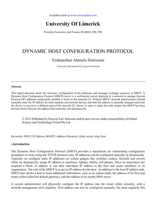 Available online at www.sciencedirect.com
University Of Limerick
Procedia Economics and Finance 00 (0661) 200–700
DYNAMIC HOST CONFIGURATION PROTOCOL
Venkateshan Alamelu Srinivasan
University Of Limerick,Co.Limerick,Ireland
Abstract
This report discusses about the structure, configuration of the addresses and message exchange sequence in DHCP. A
Dynamic Host Configuration Protocol (DHCP) server is a well-known server deployed at a network to manage Internet
Protocol (IP) addresses temporarily rentable to hosts in the network [3]. Without DHCP, network administrators should
manually enter the IP address for each machine and network devices and then the address is manually changed each time
the device is moved to a different part of the network [2]. Hence in order to make this task simpler the DHCP has been
devised which allocates the address both manually and automatically.
© 2012 Published by Elsevier Ltd. Selection and/or peer-review under responsibility of Global
Science and Technology Forum Pte Ltd
Keywords: DHCP; IP Address; BOOTP; Address Allocation; client; server; relay; host
1.Introduction
The Dynamic Host Configuration Protocol (DHCP) provides a mechanism for transmitting configuration
parameters to hosts using the TCP/IP protocol suite. IP addresses can be configured statically or dynamically.
Typically we configure static IP addresses on system gadgets like switches, routers, firewalls and servers
while we dynamically assign IP address to machines, laptops, tablets, cell phones. Once an association has
acquired a block of address, it can allot individual IP address to the host and router interfaces in its
organization. The role of the DHCP is to get an IP address for the host. In addition to the host IP address task,
DHCP also allows a host to learn additional information, such as its subnet mask, the address of its first-hop
router (often called the default gateway), and the address of its nearby DNS server.
A system administrator will physically configure the IP address into the router (often remotely, with a
network management tool) regularly. Host address can also be configured manually, but more regularly this
 