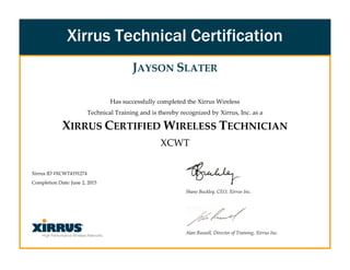 JAYSON SLATER
Has successfully completed the Xirrus Wireless
Technical Training and is thereby recognized by Xirrus, Inc. as a
XIRRUS CERTIFIED WIRELESS TECHNICIAN
XCWT
Xirrus ID #XCWT4191274
Completion Date: June 2, 2015
Shane Buckley, CEO, Xirrus Inc.
Alan Russell, Director of Training, Xirrus Inc.
Xirrus Technical Certification
 