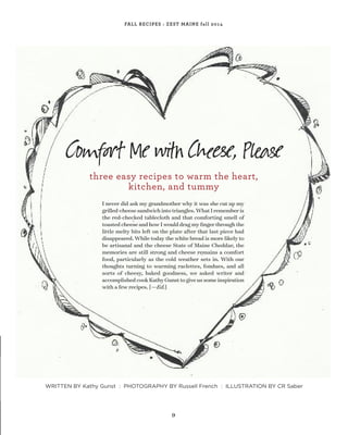 9
FALL RECIPES : ZEST MAINE fall 2014
I never did ask my grandmother why it was she cut up my
grilled-cheesesandwichintotriangles.WhatIrememberis
the red-checked tablecloth and that comforting smell of
toastedcheeseandhowIwoulddragmyﬁngerthroughthe
little melty bits left on the plate after that last piece had
disappeared. While today the white bread is more likely to
be artisanal and the cheese State of Maine Cheddar, the
memories are still strong and cheese remains a comfort
food, particularly as the cold weather sets in. With our
thoughts turning to warming raclettes, fondues, and all
sorts of cheesy, baked goodness, we asked writer and
accomplishedcookKathyGunsttogiveussomeinspiration
with a few recipes. [—Ed.]
Co ort Me C e, P аe
three easy recipes to warm the heart,
kitchen, and tummy
WRITTEN BY Kathy Gunst : PHOTOGRAPHY BY Russell French : ILLUSTRATION BY CR Saber
 