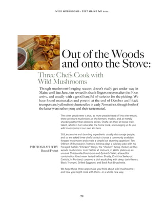 Out of the Woods
and onto the Stove:
Three Chefs Cook with
Wild Mushrooms
73
WILD MUSHROOMS : ZEST MAINE fall 2014
Though mushroom-foraging season doesn’t really get under way in
Maine until late June, our reward is that it lingers on even after the frosts
arrive, and usually with a good handful of varieties for the picking. We
have found matsutakes and porcini at the end of October and black
trumpets and yellowfoot chanterelles in early November, though both of
the latter were rather puny and their taste muted.
The other good news is that, as more people head off into the woods,
there are more mushrooms at the farmers’ market, and at merely
shocking rather than obscene prices. Chefs can then let loose their
talent, which in turn educates the home cook, encouraging us to use
wild mushrooms in our own kitchens.
Still, expensive and daunting ingredients usually discourage people,
and so we asked three chefs to each choose a commonly available
foraged mushroom and create a simple but stunning appetizer. Tim
O’Brien of Brunswick’s Trattoria Athena plays a culinary joke with his
Foraged Buffalo “Chicken” Wings, the “chicken” being chicken-of-the-
woods mushrooms. Josh Mather at Joshua’s, in Wells, plates up an
unusual Chanterelle-Mushroom-and-Spinach Salad, a beautiful
combination I had never tasted before. Finally, Christina Seeley at
Caiola’s, in Portland, conjured a dish exploding with deep, dark ﬂavors:
Black Trumpet, Grilled Eggplant, and Basil Aioli Bruschetta.
We hope these three apps make you think about wild mushrooms—
and how you might cook with them—in a whole new way.
PHOTOGRAPHY BY
Russell French
 