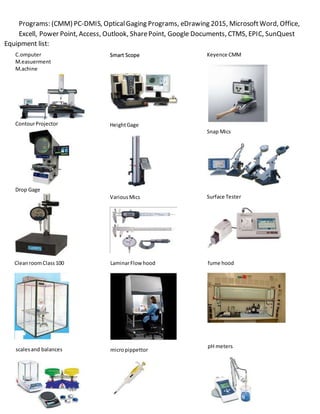 Programs: (CMM) PC-DMIS, OpticalGaging Programs, eDrawing 2015, MicrosoftWord, Office,
Excell, Power Point, Access, Outlook, SharePoint, Google Documents, CTMS, EPIC, SunQuest
LaminarFlow hood
micropippettor
fume hood
pH meters
Equipment list:
C.omputer
M.easuerment
M.achine
ContourProjector
Drop Gage
Smart Scope
HeightGage
VariousMics
CleanroomClass100
scalesand balances
Keyence CMM
Snap Mics
Surface Tester
 
