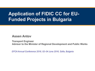 EFCA Annual Conference 2016, 02–04 June 2016, Sofia, Bulgaria
Application of FIDIC CC for EU-
Funded Projects in Bulgaria
Assen Antov
Transport Engineer
Advisor to the Minister of Regional Development and Public Works
 