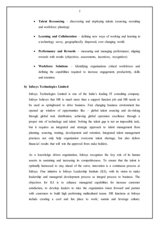 7
 Talent Resourcing – discovering and deploying talents (sourcing, recruiting
and workforce planning)
 Learning and Collaboration – defining new ways of working and learning in
a technology savvy, geographically dispersed, ever changing world.
 Performance and Rewards – measuring and managing performance; aligning
rewards with results (objectives, assessments, incentives, recognition)
 Workforce Solutions – Identifying organizations critical workforces and
defining the capabilities required to increase engagement, productivity, skills
and retention.
b) Infosys Technologies Limited
Infosys Technologies Limited is one of the India’s leading IT consulting company.
Infosys believes that HR is much more than a support function job and HR needs to
be used as springboard to drive business. Fast changing business environment has
opened up window of opportunities like – global talent sourcing and de-risking
through global task distribution, achieving global operation excellence through a
proper mix of technology and talent. Solving the talent gap is not an impossible task,
but it requires an integrated and strategic approach to talent management from
planning, sourcing, training, development and retention. Integrated talent management
practices not only help organization overcome talent shortage, but also deliver
financial results that will win the approval from stake holders.
As a knowledge driven organization, Infosys recognises the key role of its human
asserts in sustaining and increasing its competitiveness. To ensure that the talent is
optimally harnessed to stay ahead of the curve, innovation is a continuous process at
Infosys. One initiative is Infosys Leadership Institute (ILI), with its vision to make
leadership and managerial development process as integral process to business. The
objectives for ILI is to enhance managerial capabilities for increase customer
satisfaction, to develop leaders to take the organization vision forward and partner
with customers to build high performing multicultural teams. HR functions at Infosys
include creating a cool and fun place to work; sustain and leverage culture;
 