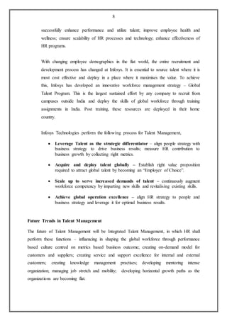8
successfully enhance performance and utilize talent; improve employee health and
wellness; ensure scalability of HR processes and technology; enhance effectiveness of
HR programs.
With changing employee demographics in the flat world, the entire recruitment and
development process has changed at Infosys. It is essential to source talent where it is
most cost effective and deploy in a place where it maximises the value. To achieve
this, Infosys has developed an innovative workforce management strategy – Global
Talent Program. This is the largest sustained effort by any company to recruit from
campuses outside India and deploy the skills of global workforce through training
assignments in India. Post training, these resources are deployed in their home
country.
Infosys Technologies perform the following process for Talent Management,
 Leverage Talent as the strategic differentiator – align people strategy with
business strategy to drive business results; measure HR contribution to
business growth by collecting right metrics.
 Acquire and deploy talent globally – Establish right value proposition
required to attract global talent by becoming an “Employer of Choice”.
 Scale up to serve increased demands of talent – continuously augment
workforce competency by imparting new skills and revitalising existing skills.
 Achieve global operation excellence – align HR strategy to people and
business strategy and leverage it for optimal business results.
Future Trends in Talent Management
The future of Talent Management will be Integrated Talent Management, in which HR shall
perform these functions – influencing in shaping the global workforce through performance
based culture centred on metrics based business outcome; creating on-demand model for
customers and suppliers; creating service and support excellence for internal and external
customers; creating knowledge management practises; developing mentoring intense
organization; managing job stretch and mobility; developing horizontal growth paths as the
organizations are becoming flat.
 