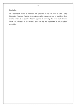 9
Conclusion
The management should be innovative and proactive to win the war of talent. Using
Information Technology Systems, next generation talent management can be transferred from
reactive function to a proactive function, capable of forecasting the future talent demand.
Talents are investors in the business, who will help the organization to win in global
competition.
 