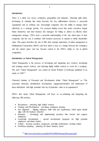 2
Introduction
There is a talent war across companies, geographies and industries. Attracting right talent,
developing & retaining that talent becomes the key differentiator between a successful
organization and an ordinary one. Increasingly companies view the ability to manage talent
effectively as a strategic priority. Yet research finding reveal that senior executives largely
blame themselves and their business line managers for failing to deliver an effective talent
management strategy. CEOs need a powerful understanding of the role talent plays in their
companies and the way it combines with business processes to expand or shrink shareholder
value. This paper describes the role of HR, their strategic importance of talent management in
Multinational Corporations (MNC) and how talent is seen as a bridge between the workplace
and the market place and has become central to the MNCs ability to win in global
competition.
Introduction to Talent Management
Talent Management is the process of developing and integrating new workers, developing
and retaining current workers, and attracting highly skilled workers to work for a company.
The term “Talent Management” was coined by David Watkins of Softscape published in an
article in 1998[1]
.
Chartered Institute of Personnel and Development define “Talent Management” as “The
systematic attraction, identification, development, engagement/retention and deployment of
those individuals with high potential who are of particular value to an organisation”.
MNCs that adopt Talent Management, will focus on co-ordinating and integrating the
following HR activities,
 Recruitment – attracting high skilled workers
 Training and Development – providing continuous learning
 Job alignment – aligning employee skills with job requirement, which again should
align with the business objective
 Retention – developing and implementing practices that reward and support
employees
 Leadership development – special development programs for high potential
employees and future leaders
 Culture – develop a positive, progressive and high performance working culture
 Workforce planning – planning for future business needs
[1]
http://www.hreonline.com/pdfs/03012008SoftscapeDocument.pdf
 