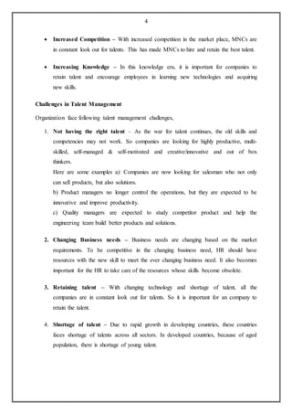 4
 Increased Competition – With increased competition in the market place, MNCs are
in constant look out for talents. This has made MNCs to hire and retain the best talent.
 Increasing Knowledge – In this knowledge era, it is important for companies to
retain talent and encourage employees in learning new technologies and acquiring
new skills.
Challenges in Talent Management
Organization face following talent management challenges,
1. Not having the right talent – As the war for talent continues, the old skills and
competencies may not work. So companies are looking for highly productive, multi-
skilled, self-managed & self-motivated and creative/innovative and out of box
thinkers.
Here are some examples a): Companies are now looking for salesman who not only
can sell products, but also solutions.
b) Product managers no longer control the operations, but they are expected to be
innovative and improve productivity.
c) Quality managers are expected to study competitor product and help the
engineering team build better products and solutions.
2. Changing Business needs – Business needs are changing based on the market
requirements. To be competitive in the changing business need, HR should have
resources with the new skill to meet the ever changing business need. It also becomes
important for the HR to take care of the resources whose skills become obsolete.
3. Retaining talent – With changing technology and shortage of talent, all the
companies are in constant look out for talents. So it is important for an company to
retain the talent.
4. Shortage of talent – Due to rapid growth in developing countries, these countries
faces shortage of talents across all sectors. In developed countries, because of aged
population, there is shortage of young talent.
 