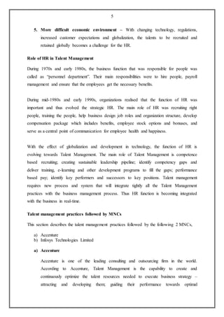 5
5. More difficult economic environment – With changing technology, regulations,
increased customer expectations and globalization, the talents to be recruited and
retained globally becomes a challenge for the HR.
Role of HR in Talent Management
During 1970s and early 1980s, the business function that was responsible for people was
called as “personnel department”. Their main responsibilities were to hire people, payroll
management and ensure that the employees get the necessary benefits.
During mid-1980s and early 1990s, organizations realised that the function of HR was
important and thus evolved the strategic HR. The main role of HR was recruiting right
people, training the people, help business design job roles and organization structure, develop
compensation package which includes benefits, employee stock options and bonuses, and
serve as a central point of communication for employee health and happiness.
With the effect of globalization and development in technology, the function of HR is
evolving towards Talent Management. The main role of Talent Management is competence
based recruiting; creating sustainable leadership pipeline; identify competency gaps and
deliver training, e-learning and other development programs to fill the gaps; performance
based pay; identify key performers and successors to key positions. Talent management
requires new process and system that will integrate tightly all the Talent Management
practices with the business management process. Thus HR function is becoming integrated
with the business in real-time.
Talent management practices followed by MNCs
This section describes the talent management practices followed by the following 2 MNCs,
a) Accenture
b) Infosys Technologies Limited
a) Accenture
Accenture is one of the leading consulting and outsourcing firm in the world.
According to Accenture, Talent Management is the capability to create and
continuously optimize the talent resources needed to execute business strategy –
attracting and developing them; guiding their performance towards optimal
 