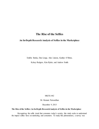 The Rise of the Selfies
An In-Depth Research Analysis of Selfies in the Marketplace
Emillie Benka, Dan Lenge, Alex Lukens, Kaitlyn O’Brien,
Kelsey Rodgers, Kim Ryder, and Andrew Smith
MKTG 482
Dr. Hemant Patwardhan
December 9, 2015
The Rise of the Selfies: An In-Depth ResearchAnalysis of Selfies in the Marketplace
Recognizing the selfie trend that consumes today’s society, this study seeks to understand
the impact selfies have on marketing and consumers. To study this phenomenon, a survey was
 