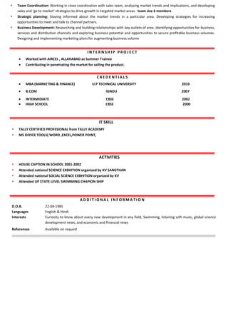  Team Coordination: Working in close coordination with sales team, analysing market trends and implications, and developing
sales and ‘go to market’ strategies to drive growth in targeted market areas. team size 6 members
 Strategic planning: Staying informed about the market trends in a particular area. Developing strategies for increasing
opportunities to meet and talk to channel partners.
 Business Development: Researching and building relationships with key outlets of area. Identifying opportunities for business,
services and distribution channels and exploring business potential and opportunities to secure profitable business volumes.
Designing and implementing marketing plans for augmenting business volume
I N T E R N S H I P P R O J E C T
• Worked with AIRCEL , ALLAHABAD as Summer Trainee
• Contributing in penetrating the market for selling the product.
C R E D E N T I A L S
• MBA (MARKETING & FINANCE) U.P TECHNICAL UNIVERSITY 2010
• B.COM IGNOU 2007
• INTERMIDIATE CBSE 2002
• HIGH SCHOOL CBSE 2000
IT SKILL
 TALLY CERTIFIED PROFESIONAL from TALLY ACADEMY
 MS OFFICE TOOLS( WORD ,EXCEL,POWER POINT,
ACTIVITIES
 HOUSE CAPTION IN SCHOOL 2001-2002
 Attended national SCIENCE EXBHITION organized by KV SANGTHAN
 Attended national SOCIAL SCIENCE EXBHITION organized by KV
 Attended UP STATE LEVEL SWIMMING CHAPION SHIP
A D D I T I O N A L I N F O R M A T I O N
D.O.B.
Languages
Interests
22-04-1985
English & Hindi
Curiosity to know about every new development in any field, Swimming, listening soft music, global science
development news, and economic and financial news
References Available on request
 