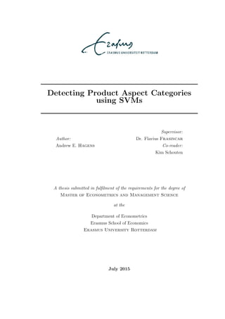 Detecting Product Aspect Categories
using SVMs
Author:
Andrew E. Hagens
Supervisor:
Dr. Flavius Frasincar
Co-reader:
Kim Schouten
A thesis submitted in fulﬁlment of the requirements for the degree of
Master of Econometrics and Management Science
at the
Department of Econometrics
Erasmus School of Economics
Erasmus University Rotterdam
July 2015
 