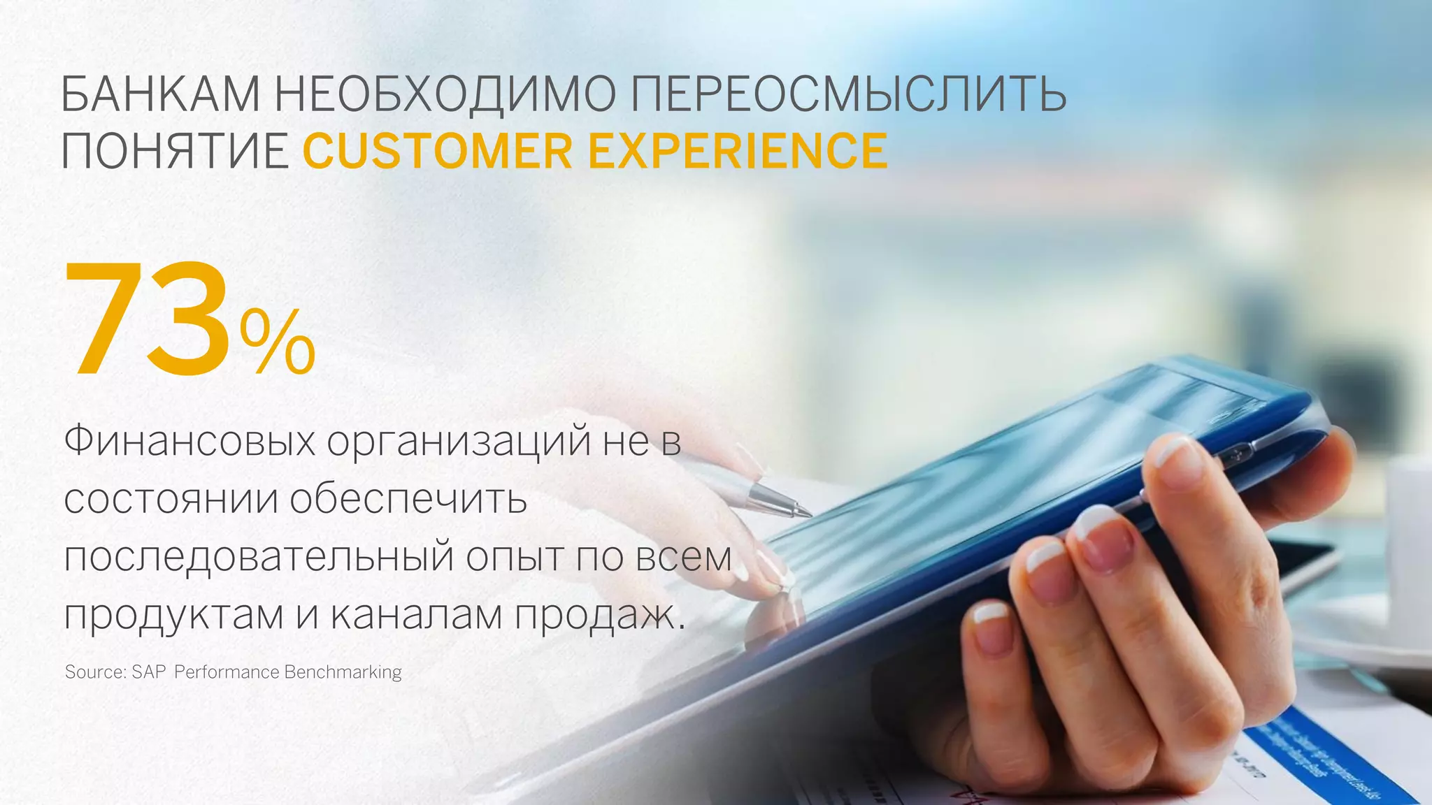 БАНКАМ НЕОБХОДИМО ПЕРЕОСМЫСЛИТЬ ПОНЯТИЕ CUSTOMER EXPERIENCE 
73% 
Финансовых организаций не в состоянии обеспечить последовательный опыт по всем продуктам и каналам продаж. 
Source: SAP Performance Benchmarking  