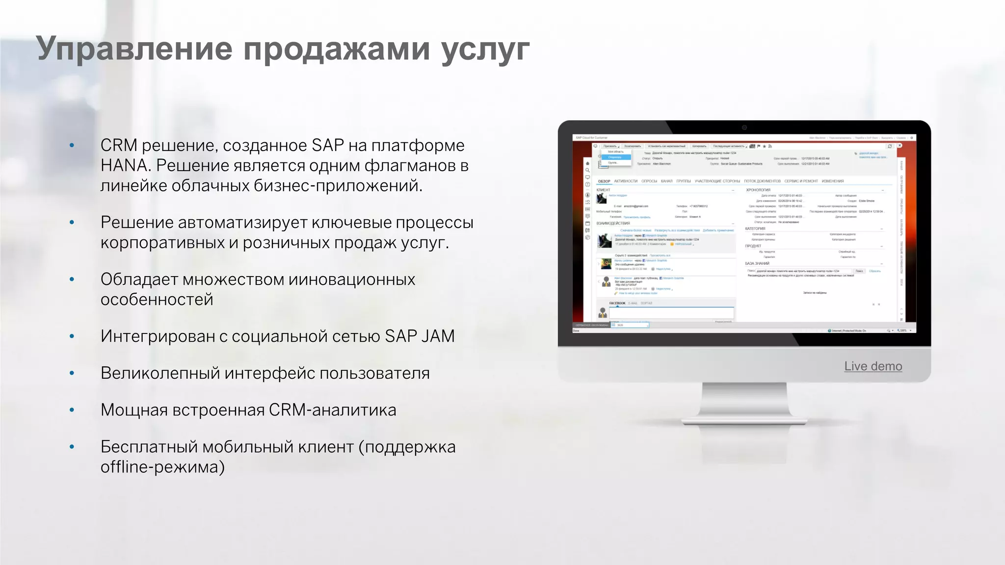 ©2014 SAP AG or an SAP affiliate company. All rights reserved. 
32 
Управление продажами услуг 
•CRM решение, созданное SAP на платформе HANA. Решение является одним флагманов в линейке облачных бизнес-приложений. 
•Решение автоматизирует ключевые процессы корпоративных и розничных продаж услуг. 
•Обладает множеством ииновационных особенностей 
•Интегрирован с социальной сетью SAP JAM 
•Великолепный интерфейс пользователя 
•Мощная встроенная CRM-аналитика 
•Бесплатный мобильный клиент (поддержка offline-режима) 
Live demo  