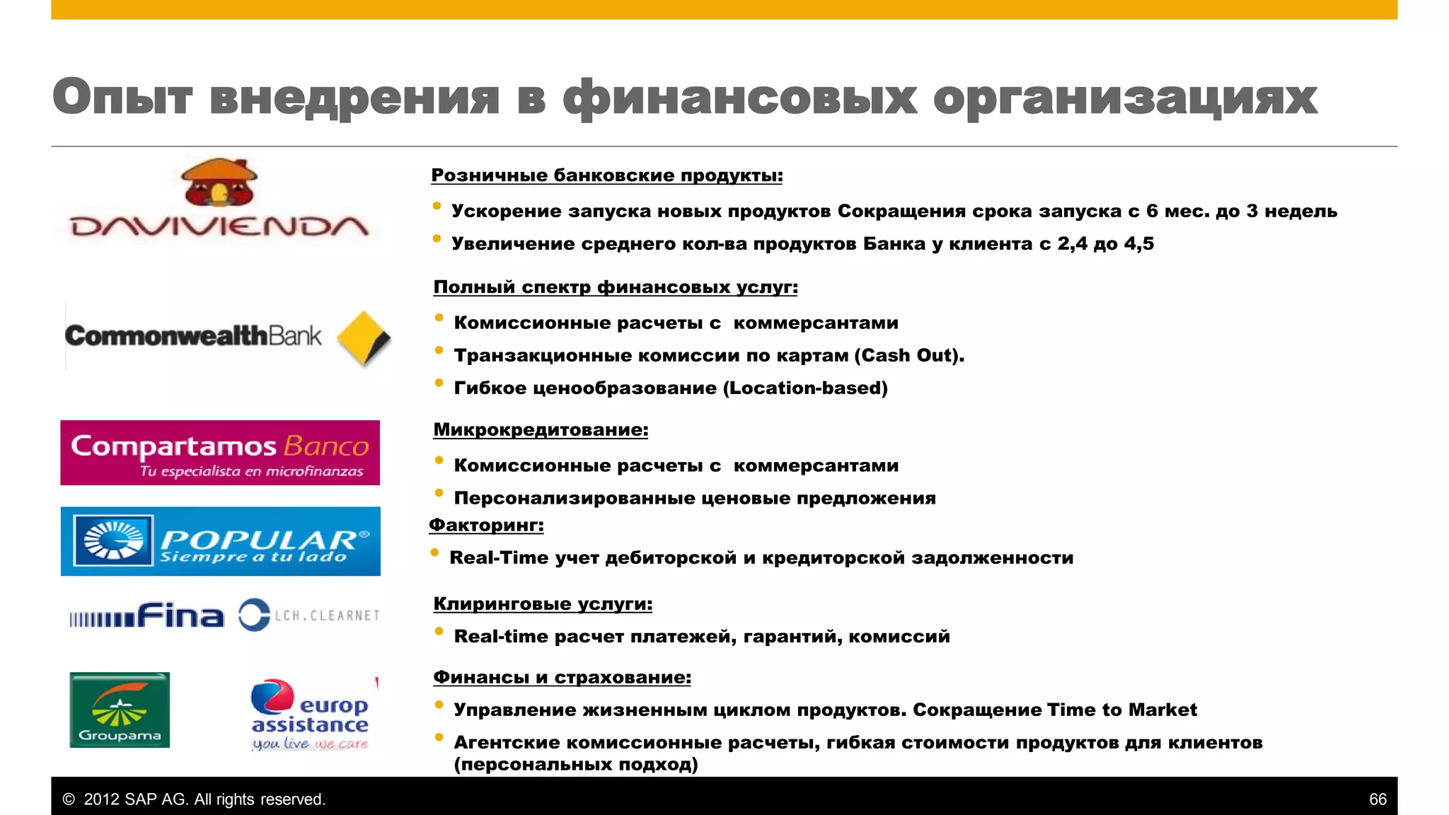 ©2012 SAP AG. All rights reserved. 
66 
Опыт внедрения в финансовых организациях 
Розничные банковские продукты: 
•Ускорение запуска новых продуктов Сокращения срока запуска с 6 мес. до 3 недель 
•Увеличение среднего кол-ва продуктов Банка у клиента с 2,4 до 4,5 
Факторинг: 
•Real-Time учет дебиторской и кредиторской задолженности 
Клиринговые услуги: 
•Real-time расчет платежей, гарантий, комиссий 
Финансы и страхование: 
•Управление жизненным циклом продуктов. Сокращение Time to Market 
•Агентские комиссионные расчеты, гибкая стоимости продуктов для клиентов (персональных подход) 
Полный спектр финансовых услуг: 
•Комиссионные расчеты с коммерсантами 
•Транзакционные комиссии по картам (Cash Out). 
•Гибкое ценообразование (Location-based) 
Микрокредитование: 
•Комиссионные расчеты с коммерсантами 
•Персонализированные ценовые предложения  