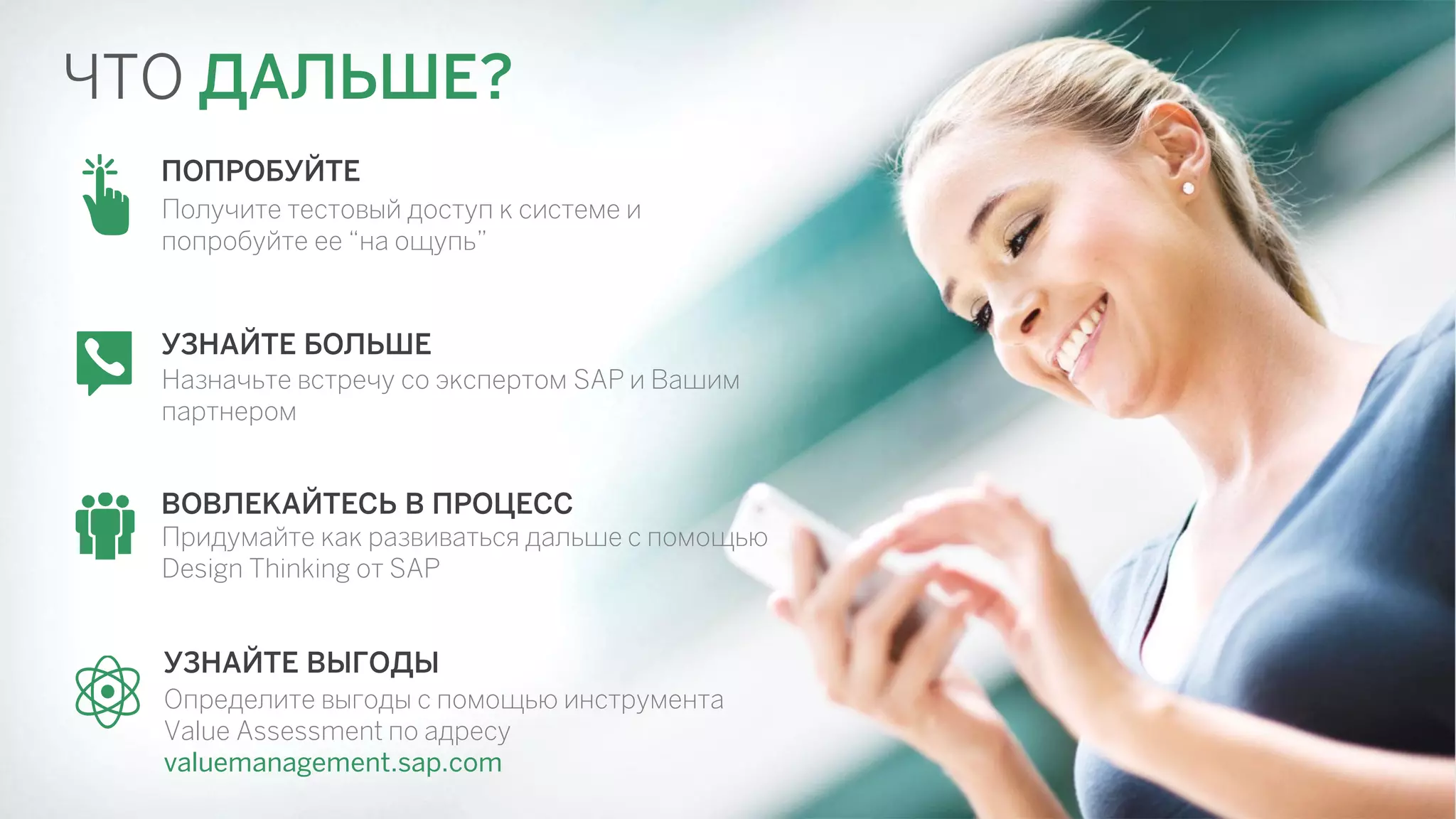 ЧТО ДАЛЬШЕ? 
УЗНАЙТЕ ВЫГОДЫ 
Определите выгоды с помощью инструмента 
Value Assessment по адресу 
valuemanagement.sap.com 
ПОПРОБУЙТЕ 
Получите тестовый доступ к системе и 
попробуйте ее “на ощупь” 
УЗНАЙТЕ БОЛЬШЕ 
Назначьте встречу cо экспертом SAP и Вашим 
партнером 
ВОВЛЕКАЙТЕСЬ В ПРОЦЕСС 
Придумайте как развиваться дальше с помощью 
Design Thinking от SAP 
 