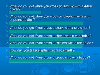    What do you get when you cross poison ivy with a 4-leaf
    clover?
    A rash of good luck.
   What do you get when you cross an elephant with a jar
    of peanut butter?
   An elephant that sticks to the roof of your mouth.
   What do you get if you cross a shark with a snowman?
   Frostbite.
   What do you get if you cross a sheep with a vegetable?
    A colliflower.
   What do you get if you cross a chicken with a kangaroo?
    Pouched eggs.
   How can you tell a elephant from spaghetti?
    An elephant doesn't slip off the end of your fork.
   What do you get if you cross a space ship with bacon?
    An unidentified frying object.
 