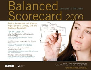 Balanced
Balanced Scorecard                                              2009
                                                                             Earn up to 15 CPE Credits




   Scorecard 2009
    Deﬁne, Implement and Advance
    Organizational Strategy with the
    Balanced Scorecard
    You Will Learn to
    Align Your Organization and Employees to
    Overall Strategy
    Create a strategy-focused organization that links
    resources to results

    Link Planning and Budgeting to Your Balanced
    Scorecard
    Remain strategy-oriented while developing and
    maintaining a budget within the BSC framework

    Tie Performance Incentives to Balanced
    Scorecard Objectives
    Establish a positive relationship between BSC performance
    and human capital output

    Develop a Balanced Scorecard Strategy
    Create a strategy map that provides the framework for
    organizational development and strategic execution



                                                                                    March 17–18, 2009 | Washington, DC
                                                                       Optional Pre-Conference Workshop March 16, 2009
www.ASMIweb.com/BSC
                                                                                     www.ASMIweb.com/BSC
 