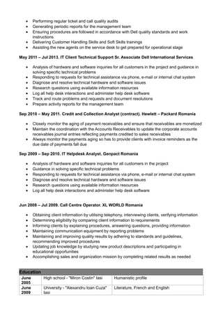 • Performing regular ticket and call quality audits
• Generating periodic reports for the management team
• Ensuring procedures are followed in accordance with Dell quality standards and work
instructions
• Delivering Customer Handling Skills and Soft Skills trainings
• Assisting the new agents on the service desk to get prepared for operational stage
May 2011 – Jul 2013. IT Client Technical Support Sr. Associate Dell International Services
• Analysis of hardware and software inquiries for all customers in the project and guidance in
solving specific technical problems
• Responding to requests for technical assistance via phone, e-mail or internal chat system
• Diagnose and resolve technical hardware and software issues
• Research questions using available information resources
• Log all help desk interactions and administer help desk software
• Track and route problems and requests and document resolutions
• Prepare activity reports for the management team
Sep 2010 – May 2011. Credit and Collection Analyst (contract). Hewlett – Packard Romania
• Closely monitor the aging of payment receivables and ensure that receivables are monetized
• Maintain the coordination with the Accounts Receivables to update the corporate accounts
receivables journal entries reflecting payments credited to sales receivables
• Always monitor the payments aging so has to provide clients with invoice reminders as the
due date of payments fall due
Sep 2009 – Sep 2010. IT Helpdesk Analyst. Genpact Romania
• Analysis of hardware and software inquiries for all customers in the project
• Guidance in solving specific technical problems
• Responding to requests for technical assistance via phone, e-mail or internal chat system
• Diagnose and resolve technical hardware and software issues
• Research questions using available information resources
• Log all help desk interactions and administer help desk software
Jun 2008 – Jul 2009. Call Centre Operator. XL WORLD Romania
• Obtaining client information by utilising telephony, interviewing clients, verifying information
• Determining eligibility by comparing client information to requirements
• Informing clients by explaining procedures, answering questions, providing information
• Maintaining communication equipment by reporting problems
• Maintaining and improving quality results by adhering to standards and guidelines,
recommending improved procedures
• Updating job knowledge by studying new product descriptions and participating in
educational opportunities
• Accomplishing sales and organization mission by completing related results as needed
Education
June
2005
High school - "Miron Costin" Iasi Humanistic profile
June
2009
University - "Alexandru Ioan Cuza"
Iasi
Literature, French and English
 
