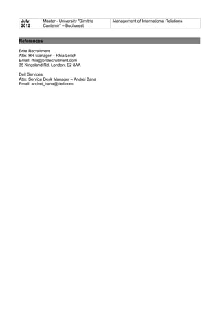 July
2012
Master - University "Dimitrie
Cantemir" – Bucharest
Management of International Relations
References
Brite Recruitment
Attn: HR Manager – Rhia Leitch
Email: rhia@britrecruitment.com
35 Kingsland Rd, London, E2 8AA
Dell Services
Attn: Service Desk Manager – Andrei Bana
Email: andrei_bana@dell.com
 