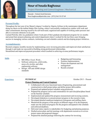 Personal Profile:
Throughout the last year of my Master's degree I worked at Algeria-Airlines in the maintenance department
doing my thesis on the turbine blades film cooling, where I successfully combined my studies with work and
other commitments showing myself to be self-motivated, organized and capable of working under pressure and
able to overcome obstacles in my path.
I joined Petrofac after my graduation where I took part of their graduate development program for six months
and joined their projects planning and control department where I worked for the last three years bringing
success in managing various contracts, instituting cost and schedule controls and developing project initiatives.
Accomplishments:
Boosted company monthly income by implementing a new invoicing procedure and improved client satisfaction
through it and made me successful at building strong professional relationships.
Streamlined and improved payment procedure which resulted in achieving revenue performance targets.
Skills
Experience PETROFAC October 2013 – Present
Project Planning and Control Engineer
• Collaborated with cross functional teams (Engineering, procurement and
construction) to draft project plans and define project deliverables.
• Prepared and updated project schedule using primavera.
• Prepared the progress curves and commodities for each discipline/phase based
on the baseline schedule.
• Implemented and updated the progress measurement and invoicing systems.
• Developed slideshows to present project progress to the executive team.
• Developed detailed manhours/manpowers histograms and staffing charts.
• Monitored the progress of the project at different stages of its development,
made sure the achieved progress fits the progress anticipated in the schedule
and enforced deadlines.
• Delivered status reports to stakeholders for budgeting and planning purposes.
• Drafted action plans and led meetings with department executives to review
project status and proposed changes.
• Prepared the detailed package following the contract for invoicing.
Nour el houda Baghzouz
Project Planning and Control Engineer / Mechanical
Sharjah – United Arab Emirates
Nour.baghzouz@petrofac.com - (971) 561 53 27 69
 Budgeting and forecasting
 Systems implementation
 Project development and risk
management
 Results-oriented
 MS Office: Excel, Word...
 Software: primavera, solid-works,
ansys-cfx, pvelite, and other
engineering software
 Design: API and ASME design
standards

 