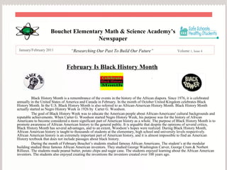 .
Bouchet Elementary Math & Science Academy’s
Newspaper
January/February 2011 “Researching Our Past To Build Our Future” Volume 1, Issue 4
February Is Black History Month
Black History Month is a remembrance of the events in the history of the African diapora. Since 1976, it is celebrated
annually in the United States of America and Canada in February. In the month of October United Kingdom celebrates Black
History Month. In the U.S. Black History Month is also referred to as African-American History Month. Black History Month
actually started as Negro History Week in 1926 by Carter G. Woodson.
The goal of Black History Week was to educate the American people about African-Americans' cultural backgrounds and
reputable achievements. When Carter G. Woodson started Negro History Week, his purpose was for the history of African
Americans to become considered a more significant part of American history as a whole. The purpose of Black History Month is to
promote awareness of African American history to the general public. It is arguable that despite the opinions of several critics,
Black History Month has several advantages, and to an extent, Woodson’s hopes were realized. During Black History Month,
African American history is taught to thousands of students at the elementary, high school and university levels respectively.
African American history is an extremely important part of American history, and it is almost impossible to find an American
History textbook that does not include passages about black history.
During the month of February Bouchet’s students studied famous African Americans. The student’s at the modular
building studied three famous African American inventors. They studied George Washington Carver, George Crum & Norbert
Rillieux. The students made peanut butter, potato chips and sugar cane. The students enjoyed learning about the African American
inventors. The students also enjoyed creating the inventions the inventors created over 100 years ago.
 