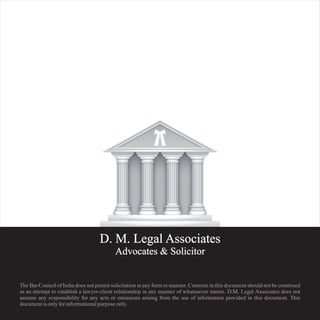 D. M. Legal Associates
Advocates & Solicitor
The Bar Council of India does not permit solicitation in any form or manner. Contents in this document should not be construed
as an attempt to establish a lawyer-client relationship in any manner of whatsoever nature. D.M. Legal Associates does not
assume any responsibility for any acts or omissions arising from the use of information provided in this document. This
document is only for informational purpose only.
 