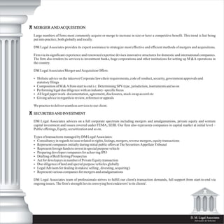 D. M. Legal Associates
Advocates & Solicitor
MERGER AND ACQUISITION
Large numbers of firms most commonly acquire or merge to increase in size or have a competitive benefit. This trend is fast being
put into practice, both globally and locally.
DM Legal Associates provides its expert assistance to strategize most effective and efficient methods of mergers and acquisitions.
Firm via its significant experience and renowned expertise devises innovative structures for domestic and international companies.
The firm also renders its services to investment banks, huge corporations and other institutions for setting up M &A operations in
the country.
DM Legal Associates Merger and Acquisition Offers:
• Holistic advice on the takeover Corporate laws their requirements, code of conduct, security, government approvals and
statutory filings
• Composition of M & A from start to end i.e. Determining SPV type, jurisdiction, instruments and so on
• Performing legal due diligence with an industry- specific focus
• All legal paper work- documentation, agreement, disclosures, stock swap accord etc
• Giving advice in regards to review, reference or appeals
We practice to deliver seamless services to our client.
SECURITIES AND INVESTMENT
DM Legal Associates advices on a full corporate spectrum including mergers and amalgamations, private equity and venture
capital investment and issues covered under FEMA, SEBI. Our firm also represents companies in capital market at initial level –
Public offerings, Equity, securitization and so on.
Types of transactions managed by DM Legal Associates:
• Consultancy in regards to issue related to rights, listings, mergers, reverse mergers, equity transactions
• Represent companies initially during initial public offers at The Securities Appellate Tribunal
• Represent foreign funds to invest in special purpose vehicle
• Preparing developer companies for achieving IPO
• Drafting of Red Herring Prospectus
• Act for developers in number of Private Equity transaction
• Due diligence of land and special purpose vehicles globally
• Legal Advisors for dealing in stakes ( selling , divesting, acquiring)
• Represent various companies for mergers and amalgamations
DM Legal Associates team of professionals strives to fulfill our client's transaction demands, full support from start-to-end via
ongoing issues. The firm's strength lies in conveying best endeavors' to its clients'.
 