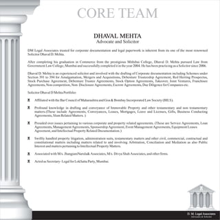 CORE TEAM
D. M. Legal Associates
Advocates & Solicitor
DM Legal Associates trusted for corporate documentation and legal paperwork is inherent from its one of the most renowned
Solicitor Dhaval D. Mehta.
After completing his graduation in Commerce from the prestigious Mithibai College, Dhaval D. Mehta pursued Law from
Government Law College, Mumbai and successfully completed it in the year 2004. He has been practicing as a Solicitor since 2006.
Dhaval D. Mehta is an experienced solicitor and involved with the drafting of Corporate documentation including Schemes under
Section 391 to 394 for Amalgamation, Mergers and Acquisitions, Debenture Trusteeship Agreement, Red Herring Prospectus,
Stock Purchase Agreement, Debenture Trustee Agreements, Stock Option Agreements, Takeover, Joint Ventures, Franchisee
Agreements, Non-competition, Non- Disclosure Agreements, Escrow Agreements, Due Diligence for Companies etc.
Solicitor Dhaval D Mehta Portfolio:
Affiliated with the Bar Council of Maharashtra and Goa & Bombay Incorporated Law Society (BILS).
Profound knowledge in drafting and conveyance of Immovable Property and other testamentary and non testamentary
matters.(These include Agreements, Conveyances, Leases, Mortgages, Leave and Licenses, Gifts, Business Conducting
Agreements, Slum Related Matters. )
Presided over issues pertaining to various corporate and property related agreements. (These are Service Agreements, Loan
Agreements, Management Agreements, Sponsorship Agreement, Event Management Agreements, Equipment Leases
Agreement, and Intellectual Property Related Documentation.)
Swiftly handled property litigation, administration suits, testamentary matters and other civil, commercial, contractual and
constitutional matters including matters related to and involving Arbitration, Conciliation and Mediation as also Public
Interest and matters pertaining to Intellectual Property Matters.
Associated with M/s. JhangianiNarula& Associates, M/s. Divya Shah Associates, and other firms.
Acted as Secretary- Legal for LokSatta Party, Mumbai.
DHAVAL MEHTA
Advocate and Solicitor
 