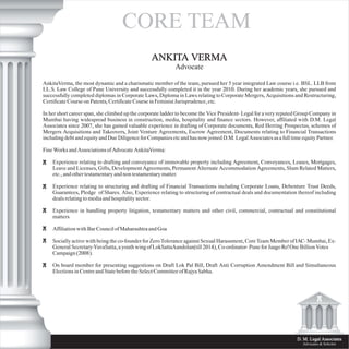 D. M. Legal Associates
Advocates & Solicitor
ANKITA VERMA
Advocate
AnkitaVerma, the most dynamic and a charismatic member of the team, pursued her 5 year integrated Law course i.e. BSL. LLB from
I.L.S. Law College of Pune University and successfully completed it in the year 2010. During her academic years, she pursued and
successfully completed diplomas in Corporate Laws, Diploma in Laws relating to Corporate Mergers, Acquisitions and Restructuring,
Certificate Course on Patents, Certificate Course in Feminist Jurisprudence, etc.
In her short career span, she climbed up the corporate ladder to become the Vice President- Legal for a very reputed Group Company in
Mumbai having widespread business in construction, media, hospitality and finance sectors. However, affiliated with D.M. Legal
Associates since 2007, she has gained valuable experience in drafting of Corporate documents, Red Herring Prospectus, schemes of
Mergers Acquisitions and Takeovers, Joint Venture Agreements, Escrow Agreement, Documents relating to Financial Transactions
including debt and equity and Due Diligence for Companies etc and has now joined D.M. Legal Associates as a full time equity Partner.
Fine Works and Associations of Advocate AnkitaVerma:
Experience relating to drafting and conveyance of immovable property including Agreement, Conveyances, Leases, Mortgages,
Leave and Licenses, Gifts, Development Agreements, Permanent Alternate Accommodation Agreements, Slum Related Matters,
etc., and other testamentary and non testamentary matter.
Experience relating to structuring and drafting of Financial Transactions including Corporate Loans, Debenture Trust Deeds,
Guarantees, Pledge of Shares. Also, Experience relating to structuring of contractual deals and documentation thereof including
deals relating to media and hospitality sector.
Experience in handling property litigation, testamentary matters and other civil, commercial, contractual and constitutional
matters
Affiliation with Bar Council of Maharashtra and Goa
Socially active with being the co-founder for Zero Tolerance against Sexual Harassment, Core Team Member of IAC- Mumbai, Ex-
General Secretary-YuvaSatta, a youth wing of LokSattaAandolan(till 2014), Co-ordinator- Pune for Jaago Re! One Billion Votes
Campaign (2008).
On board member for presenting suggestions on Draft Lok Pal Bill, Draft Anti Corruption Amendment Bill and Simultaneous
Elections in Centre and State before the Select Committee of Rajya Sabha.
CORE TEAM
 