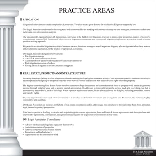 LITIGATION
Litigation is often famous for the complexities it possesses. There has been a great demand for an effective Litigation support by law.
DM Legal Associates understands this rising need and is renowned for its working with attorneys to map out case strategies, courtroom exhibits and
tactics and provide economic analysis.
Our specialized Litigation team with its immense experience in the field of civil litigations relevant to immoveable properties, matters of recovery,
constitutional matters, Writ Petitions of public interest litigations, contractual and commercial litigations implements a practical, result oriented
problem solving approach.
We provide our valuable litigation services to business owners, directors, managers as well as private litigants, who are ignorant about their powers
and position in a negotiation, or the wisdom of a proposal, in real time.
DM Legal Associates Litigation Service Suite:
• Pre-litigation strategy
• Advisor & representative for clients
• A constant follow up and rendering the services you are entitled to
• Post-litigation execution of orders
• Giving advice in regards to review, reference or appeals
REAL ESTATE, PROJECTS AND INFRASTRUCTURE
Investing, Buying or Selling is often a beginning of understanding the legal rights associated with it. From a common man to a business executive to
an entrepreneur and right up to a reputed corporate must be well – versed and in touch with its intellectual rights related to property.
The highest contributing Real Estate Sector involves continuous huge investment and commitment of funds to property with an aim to generate
income through rental or lease and to achieve capital appreciation. It addresses to immovable property, such as land, and everything else that is
permanently attached to it, such as buildings. When a person acquires real estate, he/she also acquires a set of rights, including possession, control
and transfer rights.
It’s very important to know real estate investment as it involves a substantial investment and a long-term one. Moreover, the market is highly
competitive and uncertain.
DM Legal Associates are pioneers in the field of real estate consultancy and in addressing a best structure for the real estate funds from an Indian
legal, tax and regulatory perspective.
Also have expertise in drafting, reviewing and negotiating joint venture agreements, lease and leave & license agreements and share purchase and
shareholder agreements, conveyances, sale agreements as required for acquisition or investments in real estate.
DM Legal Associates Consultancy:
• Advices on Real Estate legal and regulatory frameworks
• Assist in acquisition of properties
• Address corporate and tax related matters
• Investment and funds advisory
• Agreements and documentation work
PRACTICE AREAS
D. M. Legal Associates
Advocates & Solicitor
 