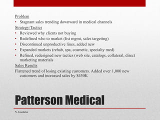 Patterson Medical
Problem
• Stagnant sales trending downward in medical channels
Strategy/Tactics
• Reviewed why clients not buying
• Redefined who to market (list mgmt, sales targeting)
• Discontinued unproductive lines, added new
• Expanded markets (rehab, spa, cosmetic, specialty med)
• Refined, redesigned new tactics (web site, catalogs, collateral, direct
marketing materials
Sales Results
Flattened trend of losing existing customers. Added over 1,000 new
customers and increased sales by $450K
N. Goedeke
 