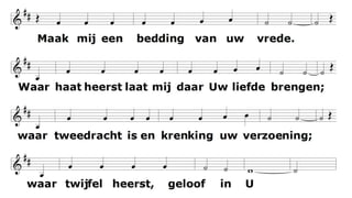 Maak mij een bedding van uw vrede.
Waar haat heerst
laat mij daar Uw liefde brengen;
waar tweedracht is en krenking
uw verzoening;
waar twijfel heerst, geloof in U.
O Heer laat niet toe dat ik ooit zoek
getroost te worden, meer dan te troosten;
verstaan te worden, meer dan te verstaan;
bemind te worden, meer dan te beminnen.
Maak mij een bedding van uw vrede.
Waar wanhoop is
laat mij daar brengen hoop;
waar droefheid heerst uw vreugde;
waar duisternis alleen uw licht.
 