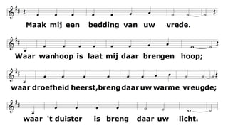 Maak mij een bedding van uw vrede.
Waar haat heerst
laat mij daar Uw liefde brengen;
waar tweedracht is en krenking
uw verzoening;
waar twijfel heerst, geloof in U.
O Heer laat niet toe dat ik ooit zoek
getroost te worden, meer dan te troosten;
verstaan te worden, meer dan te verstaan;
bemind te worden, meer dan te beminnen.
Maak mij een bedding van uw vrede.
Waar wanhoop is
laat mij daar brengen hoop;
waar droefheid heerst uw vreugde;
waar duisternis alleen uw licht.
 