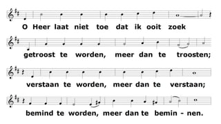 Maak mij een bedding van uw vrede.
Waar haat heerst
laat mij daar Uw liefde brengen;
waar tweedracht is en krenking
uw verzoening;
waar twijfel heerst, geloof in U.
O Heer laat niet toe dat ik ooit zoek
getroost te worden, meer dan te troosten;
verstaan te worden, meer dan te verstaan;
bemind te worden, meer dan te beminnen.
Maak mij een bedding van uw vrede.
Waar wanhoop is
laat mij daar brengen hoop;
waar droefheid heerst uw vreugde;
waar duisternis alleen uw licht.
 