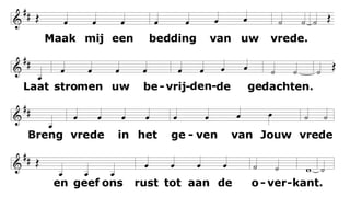 Maak mij een bedding van uw vrede.
Waar haat heerst
laat mij daar Uw liefde brengen;
waar tweedracht is en krenking
uw verzoening;
waar twijfel heerst, geloof in U.
O Heer laat niet toe dat ik ooit zoek
getroost te worden, meer dan te troosten;
verstaan te worden, meer dan te verstaan;
bemind te worden, meer dan te beminnen.
Maak mij een bedding van uw vrede.
Waar wanhoop is
laat mij daar brengen hoop;
waar droefheid heerst uw vreugde;
waar duisternis alleen uw licht.
 